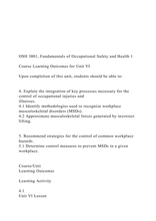 OSH 3001, Fundamentals of Occupational Safety and Health 1
Course Learning Outcomes for Unit VI
Upon completion of this unit, students should be able to:
4. Explain the integration of key processes necessary for the
control of occupational injuries and
illnesses.
4.1 Identify methodologies used to recognize workplace
musculoskeletal disorders (MSDs).
4.2 Approximate musculoskeletal forces generated by incorrect
lifting.
5. Recommend strategies for the control of common workplace
hazards.
5.1 Determine control measures to prevent MSDs in a given
workplace.
Course/Unit
Learning Outcomes
Learning Activity
4.1
Unit VI Lesson
 