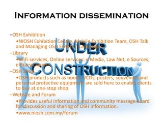 Information dissemination

–OSH Exhibition
   •NIOSH Exhibition Centre, Mobile Exhibition Team, OSH Talk
   and Managing OSH Events / Campaigns.
–Library
   •WiFi services, Online services: e Media, Law Net, e Sources,
   e Brary,Croner-i
–OSH Shop
   •OSH products such as books, VCDs, posters, souveniersand
   personal protective equipment are sold here to enable clients
   to buy at one-stop shop.
–Website and Forum
   •Provides useful information and community message board
   for discussion and sharing of OSH information.
   •www.niosh.com.my/forum
 