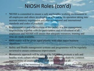 NIOSH Roles (con’d)
• NIOSH is committed to ensure a safe and healthy working environment to
  all employees and others involved in or affected by its operation taking into
  account statutory requirement and relevant national and international
  standards and codes of practices.
• Implementation and effectiveness of this policy is a line management
  responsibility together with the participation and involvement of all
  employees and NIOSH will ensure that adequate resources, training and
  time are made available.
• OSH matter will be given equal priority with other major business
  objectives.
• Safety and Health management systems and programmes will be regularly
  reviewed to ensure continuous improvement.
• Humanistic approach will be adopted by NIOSH to promote a safe and
  healthy work culture which employer and employees share the common
  responsibility of creating a better work environment for all.
• This policy will be monitored to ensure achievement of our objectives and
  reviewed in light of legislative or organizational changes.
 