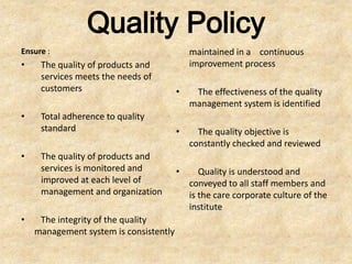 Quality Policy
Ensure :                                    maintained in a continuous
•    The quality of products and            improvement process
     services meets the needs of
     customers                          •    The effectiveness of the quality
                                            management system is identified
•    Total adherence to quality
     standard                           •     The quality objective is
                                            constantly checked and reviewed
•    The quality of products and
     services is monitored and          •      Quality is understood and
     improved at each level of              conveyed to all staff members and
     management and organization            is the care corporate culture of the
                                            institute
•    The integrity of the quality
    management system is consistently
 