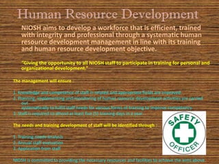 Human Resource Development
    NIOSH aims to develop a workforce that is efficient, trained
    with integrity and professional through a systematic human
    resource development management in line with its training
    and human resource development objective.
    “Giving the opportunity to all NIOSH staff to participate in training for personal and
    organizational development.”

The management will ensure :

1. Knowledge and competence of staff in related and appropriate fields are improved.
2. Planning, implementing and monitoring of human resource development activities are carried
     out
     systematically to fulfill staff needs for various forms of training to improve competency.
3. Staff is required to attend at least five (5) training days in a year.

The needs and training development of staff will be identified through :

1. Training needs analysis
2. Annual staff evaluation
3. Application from staff

NIOSH is committed to providing the necessary resources and facilities to achieve the aims above.
 