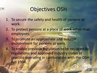 Objectives OSH
1. To secure the safety and health of persons at
   work.
2. To protect persons at a place of work other than
   employees.
3. To promote an appropriate and suitable
   environment for persons at work.
4. To enable previous legislation to be replaced by
   regulations and approved industry codes of
   practice operating in combination with the OSH
   Act 1994.
 
