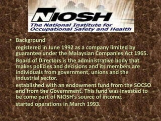 NIOSH

• Background
  registered in June 1992 as a company limited by
  guarantee under the Malaysian Companies Act 1965.
  Board of Directors is the administrative body that
  makes policies and decisions and its members are
  individuals from government, unions and the
  industrial sector.
  established with an endowment fund from the SOCSO
  and from the Government. This fund was invested to
  be come part of NIOSH’s source of income.
  started operations in March 1993.
 