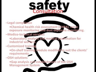 Consultation
–Legal compliance
  •Chemical health risk assessment (CHRA), noise
  exposure monitoring and dust exposure monitoring.
–Medico-technical services
  •Laboratory analysis and medical examination for
  industrial workers.
–Customized training
  •On-shelf training module modified to suit the clients’
  requirements.
–OSH solutions
  •Gap analysis and establishment of the OSH
  Management System.
 
