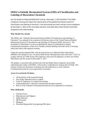 OSHA's-Globally Harmonized System (GHS) of Classification and
Labeling of Hazardous Chemicals
Are You Ready For Required OSHA GHS Training –December 1, 2013 Deadline? This OSHA
compliance training will explain the requirements of the globally harmonized system of
classification and labeling of chemicals. It will also provide you tools and tips to train employees
by December 1, 2013 on the new labels elements and safety data sheets format to facilitate
recognition and understanding.
Why Should You Attend:
The OSHA rule ” Globally Harmonized System (GHS) of Classification and Labeling of
Chemicals” was adopted to be consistent with the provisions of the United Nations Globally
Harmonized System of Classification and Labeling of Chemicals (GHS), Revision 3. The
transmittal of information is to be accomplished by means of comprehensive hazard
communication programs, which are to include container labeling and other forms of warning,
safety data sheets and employee training.
Under the recently adopted GHS, what have been known as Material Safety Data Sheets,
(MSDSs) will change to a new 16-section SDS format. Manufacturers have until June 1, 2015, to
comply with the new SDS format. But employers must train all employees on these new Safety
Data Sheets and this system by December 1, 2013.
The speaker, a seasoned safety professional who has helped many companies successfully
understand and comply with OSHA, will provide a comprehensive strategy that will help. This
webinar will discuss the details of training and will explain how to write a Hazard
Communications plan for your organization or business.
Areas Covered in the Webinar:
All the details of the required training
New Safety Datasheet and its symbols
Tools for Employers to conduct this training
Understanding how a Hazard Communication Program operates
How to write a Hazard Communications plan for your organization or business
Who will Benefit:
Chemical Users
Manufactures and Shippers
Safety Directors
HR Personnel
Managers
Personnel Responsible for preparing SDS sheets
 