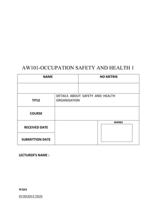 AW101-OCCUPATION SAFETY AND HEALTH 1
               NAME                          NO METRIK




                      DETAILS ABOUT SAFETY AND HEALTH
       TITLE          ORGANISATION


      COURSE

                                                    MARKS
  RECEIVED DATE


 SUBMITTION DATE



LECTURER’S NAME :




WHO

INTRODUCTION
 