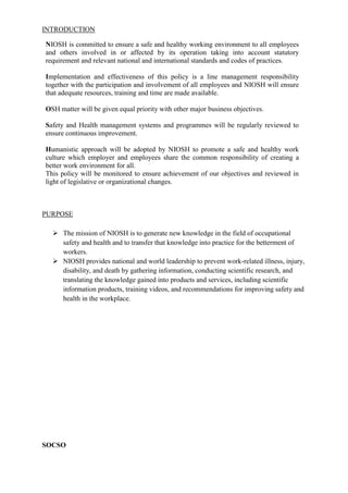 INTRODUCTION

NIOSH is committed to ensure a safe and healthy working environment to all employees
and others involved in or affected by its operation taking into account statutory
requirement and relevant national and international standards and codes of practices.

Implementation and effectiveness of this policy is a line management responsibility
together with the participation and involvement of all employees and NIOSH will ensure
that adequate resources, training and time are made available.

OSH matter will be given equal priority with other major business objectives.

Safety and Health management systems and programmes will be regularly reviewed to
ensure continuous improvement.

Humanistic approach will be adopted by NIOSH to promote a safe and healthy work
culture which employer and employees share the common responsibility of creating a
better work environment for all.
This policy will be monitored to ensure achievement of our objectives and reviewed in
light of legislative or organizational changes.



PURPOSE

   The mission of NIOSH is to generate new knowledge in the field of occupational
    safety and health and to transfer that knowledge into practice for the betterment of
    workers.
   NIOSH provides national and world leadership to prevent work-related illness, injury,
    disability, and death by gathering information, conducting scientific research, and
    translating the knowledge gained into products and services, including scientific
    information products, training videos, and recommendations for improving safety and
    health in the workplace.




SOCSO
 