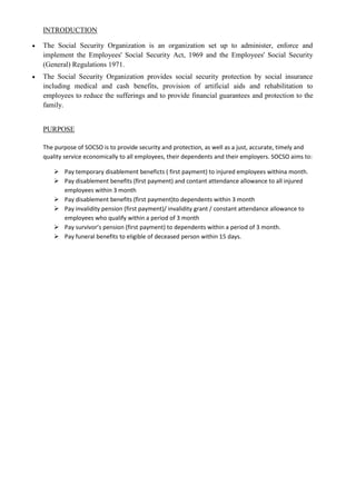 INTRODUCTION

The Social Security Organization is an organization set up to administer, enforce and
implement the Employees' Social Security Act, 1969 and the Employees' Social Security
(General) Regulations 1971.
The Social Security Organization provides social security protection by social insurance
including medical and cash benefits, provision of artificial aids and rehabilitation to
employees to reduce the sufferings and to provide financial guarantees and protection to the
family.


PURPOSE

The purpose of SOCSO is to provide security and protection, as well as a just, accurate, timely and
quality service economically to all employees, their dependents and their employers. SOCSO aims to:

    Pay temporary disablement beneficts ( first payment) to injured employees withina month.
    Pay disablement benefits (first payment) and contant attendance allowance to all injured
     employees within 3 month
    Pay disablement benefits (first payment)to dependents within 3 month
    Pay invalidity pension (first payment)/ invalidity grant / constant attendance allowance to
     employees who qualify within a period of 3 month
    Pay survivor’s pension (first payment) to dependents within a period of 3 month.
    Pay funeral benefits to eligible of deceased person within 15 days.
 