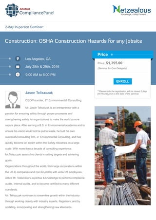 2-day In-person Seminar:
Knowledge, a Way Forward…
Construction: OSHA Construction Hazards for any Jobsite
Los Angeles, CA
July 28th & 29th, 2016
9:00 AM to 6:00 PM
Jason Teliszczak
CEO/Founder, JT Environmental Consulting
Price: $1,295.00
(Seminar for One Delegate)
**Please note the registration will be closed 2 days
(48 Hours) prior to the date of the seminar.
Price
Mr. Jason Teliszczak is an entrepreneur with a
passion for ensuring safety through proper processes and
strengthening safety for organizations to make the world a more
secure place. After earning a B.S. in Environmental academia and to
ensure his vision would not be put to waste, he built his own
successful consulting ﬁrm, JT Environmental Consulting, and has
quickly become an expert within the Safety industries on a large
scale. With more than a decade of consulting experience,
Mr.Teliszczak assists his clients in setting targets and achieving
goals.
Organizations throughout the world, from large corporations within
the US to companies and non-for-proﬁts with under 25 employees,
utilize Mr. Teliszczak's expertise & knowledge to perform compliance
audits, internal audits, and to become certiﬁed to many different
standards.
Mr. Teliszczak continues to streamline growth within the industry
through working closely with industry experts, Registrars, and by
updating, incorporating and strengthening new standards.
Global
CompliancePanel
 