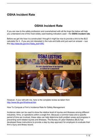 OSHA Incident Rate


                                OSHA Incident Rate
If you are new to the safety profession and overwhelmed with all the lingo the below will help
you understand one of the most widely used leading indicators used – the OSHA incident rate.

Before we get into how it is constructed I thought it might be nice to provide a link to the BLS
calculator for it. If you are not interested in the nuts and bolts and just want an answer – sue
this http://data.bls.gov/iirc/?data_tool=IIRC




However, if your still with me, here is the complete review as taken from
http://www.bls.gov/iif/osheval.htm

How To Compute a Firm’s Incidence Rate for Safety Management

Incidence rates can be used to show the relative level of injuries and illnesses among different
industries, firms, or operations within a single firm. Because a common base and a specific
period of time are involved, these rates can help determine both problem areas and progress in
preventing work-related injuries and illnesses. The Bureau of Labor Statistics (BLS) has
developed these instructions to provide a step by step approach for employers to evaluate their
firm’s injury and illness record.




                                                                                              1/5
 