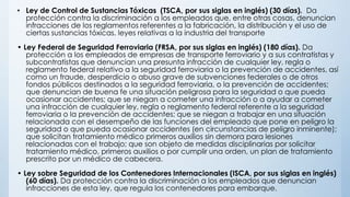 • Ley de Control de Sustancias Tóxicas (TSCA, por sus siglas en inglés) (30 días). Da
protección contra la discriminación a los empleados que, entre otras cosas, denuncian
infracciones de los reglamentos referentes a la fabricación, la distribución y el uso de
ciertas sustancias tóxicas. leyes relativas a la industria del transporte
• Ley Federal de Seguridad Ferroviaria (FRSA, por sus siglas en inglés) (180 días). Da
protección a los empleados de empresas de transporte ferroviario y a sus contratistas y
subcontratistas que denuncian una presunta infracción de cualquier ley, regla o
reglamento federal relativo a la seguridad ferroviaria o la prevención de accidentes, así
como un fraude, desperdicio o abuso grave de subvenciones federales o de otros
fondos públicos destinados a la seguridad ferroviaria, o la prevención de accidentes;
que denuncian de buena fe una situación peligrosa para la seguridad o que pueda
ocasionar accidentes; que se niegan a cometer una infracción o a ayudar a cometer
una infracción de cualquier ley, regla o reglamento federal referente a la seguridad
ferroviaria o la prevención de accidentes; que se niegan a trabajar en una situación
relacionada con el desempeño de las funciones del empleado que pone en peligro la
seguridad o que pueda ocasionar accidentes (en circunstancias de peligro inminente);
que solicitan tratamiento médico primeros auxilios sin demora para lesiones
relacionadas con el trabajo; que son objeto de medidas disciplinarias por solicitar
tratamiento médico, primeros auxilios o por cumplir una orden, un plan de tratamiento
prescrito por un médico de cabecera.
• Ley sobre Seguridad de los Contenedores Internacionales (ISCA, por sus siglas en inglés)
(60 días). Da protección contra la discriminación a los empleados que denuncian
infracciones de esta ley, que regula los contenedores para embarque.
 
