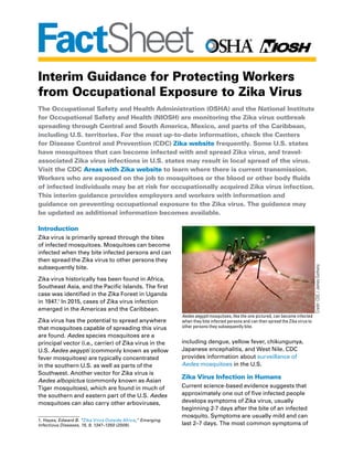 FactSheet
Interim Guidance for Protecting Workers
from Occupational Exposure to Zika Virus
The Occupational Safety and Health Administration (OSHA) and the National Institute
for Occupational Safety and Health (NIOSH) are monitoring the Zika virus outbreak
spreading through Central and South America, Mexico, and parts of the Caribbean,
including U.S. territories. For the most up-to-date information, check the Centers
for Disease Control and Prevention (CDC) Zika website frequently. Some U.S. states
have mosquitoes that can become infected with and spread Zika virus, and travel-
associated Zika virus infections in U.S. states may result in local spread of the virus.
Visit the CDC Areas with Zika website to learn where there is current transmission.
Workers who are exposed on the job to mosquitoes or the blood or other body fluids
of infected individuals may be at risk for occupationally acquired Zika virus infection.
This interim guidance provides employers and workers with information and
guidance on preventing occupational exposure to the Zika virus. The guidance may
be updated as additional information becomes available.
Introduction
Zika virus is primarily spread through the bites
of infected mosquitoes. Mosquitoes can become
infected when they bite infected persons and can
then spread the Zika virus to other persons they
subsequently bite.
Zika virus historically has been found in Africa,
Southeast Asia, and the Pacific Islands. The first
case was identified in the Zika Forest in Uganda
in 1947.1
In 2015, cases of Zika virus infection
emerged in the Americas and the Caribbean.
Zika virus has the potential to spread anywhere
that mosquitoes capable of spreading this virus
are found. Aedes species mosquitoes are a
principal vector (i.e., carrier) of Zika virus in the
U.S. Aedes aegypti (commonly known as yellow
fever mosquitoes) are typically concentrated
in the southern U.S. as well as parts of the
Southwest. Another vector for Zika virus is
Aedes albopictus (commonly known as Asian
Tiger mosquitoes), which are found in much of
the southern and eastern part of the U.S. Aedes
mosquitoes can also carry other arboviruses,
1. Hayes, Edward B. “Zika Virus Outside Africa,” Emerging
Infectious Diseases, 15, 9, 1347–1350 (2009).
including dengue, yellow fever, chikungunya,
Japanese encephalitis, and West Nile. CDC
provides information about surveillance of
Aedes mosquitoes in the U.S.
Zika Virus Infection in Humans
Current science-based evidence suggests that
approximately one out of five infected people
develops symptoms of Zika virus, usually
beginning 2-7 days after the bite of an infected
mosquito. Symptoms are usually mild and can
last 2–7 days. The most common symptoms of
Aedes aegypti mosquitoes, like the one pictured, can become infected
when they bite infected persons and can then spread the Zika virus to
other persons they subsequently bite.
Credit:CDC/JamesGathany
 