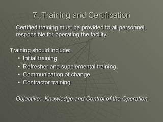 7. Training and Certification Certified training must be provided to all personnel responsible for operating the facility Training should include: Initial training Refresher and supplemental training Communication of change Contractor training Objective:  Knowledge and Control of the Operation 