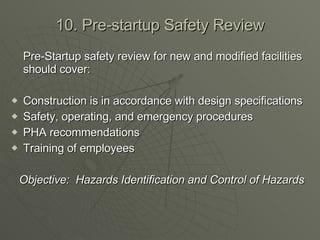 10. Pre-startup Safety Review Pre-Startup safety review for new and modified facilities should cover: Construction is in accordance with design specifications Safety, operating, and emergency procedures PHA recommendations Training of employees Objective:  Hazards Identification and Control of Hazards 