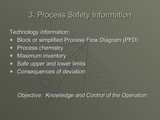 3. Process Safety Information Technology information:   Block or simplified Process Flow Diagram (PFD)   Process chemistry   Maximum inventory   Safe upper and lower limits   Consequences of deviation   Objective:  Knowledge and Control of the Operation 