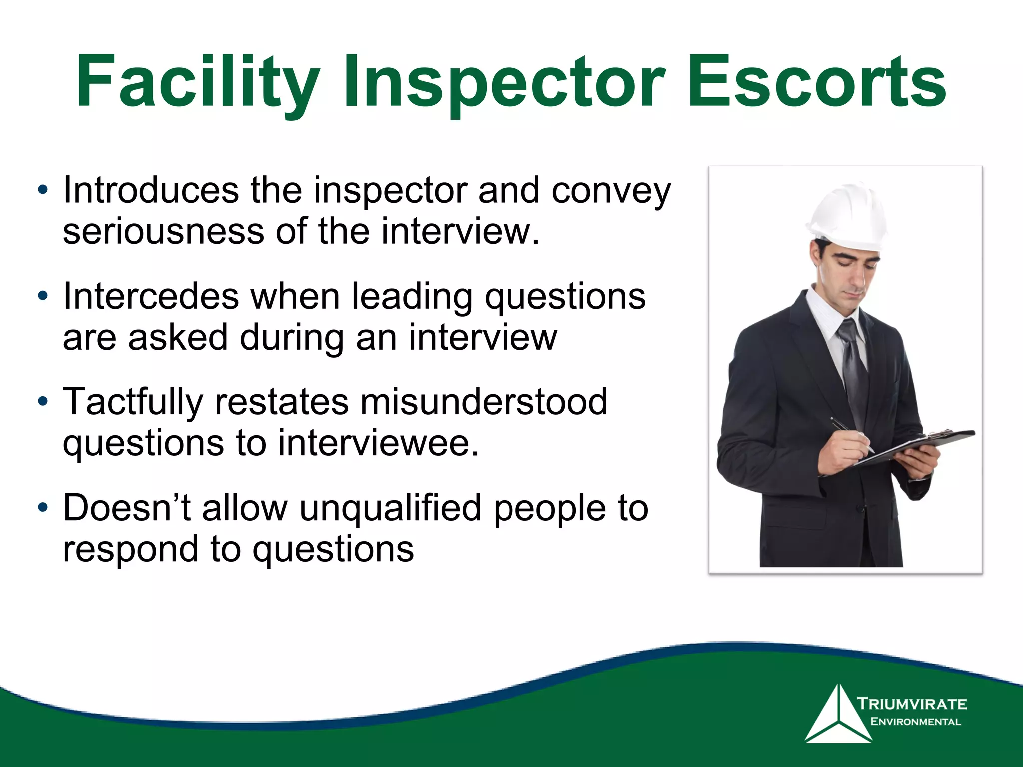 Facility Inspector Escorts
• Introduces the inspector and convey
seriousness of the interview.
• Intercedes when leading questions
are asked during an interview
• Tactfully restates misunderstood
questions to interviewee.
• Doesn’t allow unqualified people to
respond to questions
 