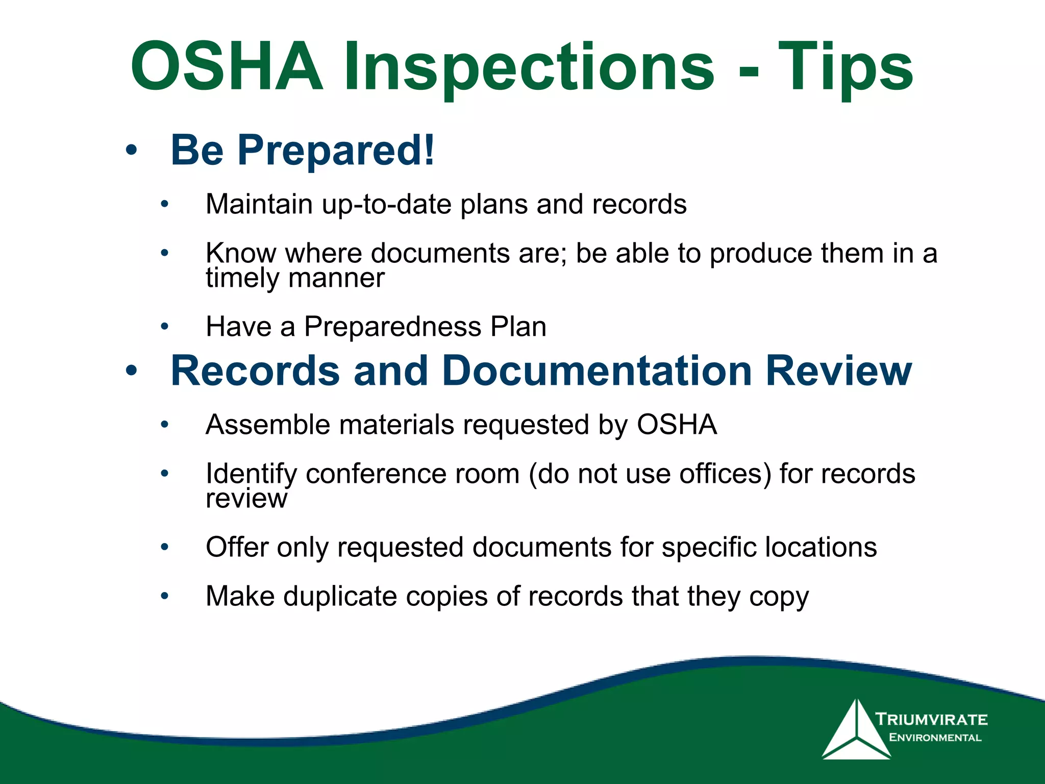 OSHA Inspections - Tips
• Be Prepared!
• Maintain up-to-date plans and records
• Know where documents are; be able to produce them in a
timely manner
• Have a Preparedness Plan
• Records and Documentation Review
• Assemble materials requested by OSHA
• Identify conference room (do not use offices) for records
review
• Offer only requested documents for specific locations
• Make duplicate copies of records that they copy
 