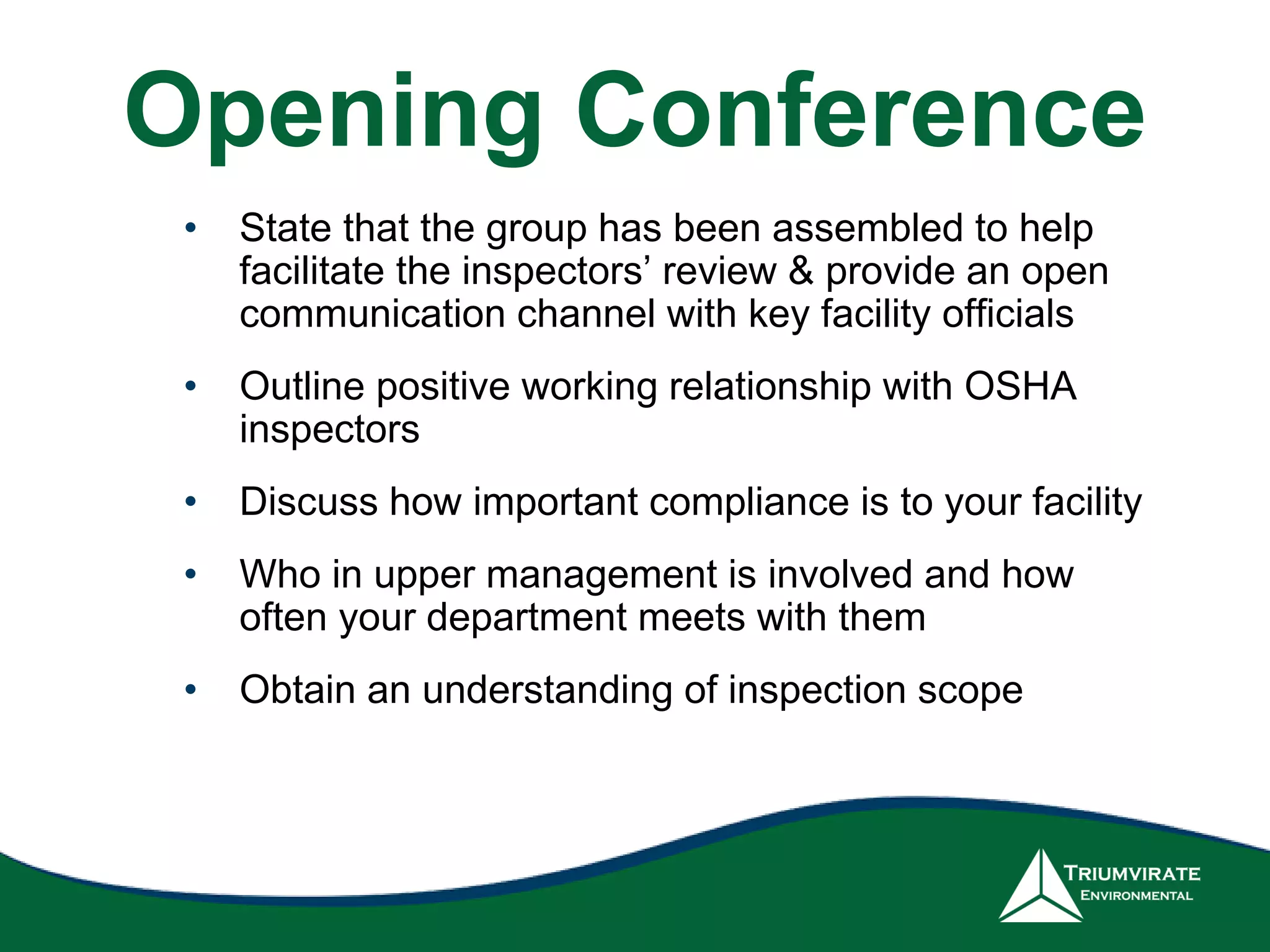Opening Conference
• State that the group has been assembled to help
facilitate the inspectors’ review & provide an open
communication channel with key facility officials
• Outline positive working relationship with OSHA
inspectors
• Discuss how important compliance is to your facility
• Who in upper management is involved and how
often your department meets with them
• Obtain an understanding of inspection scope
 