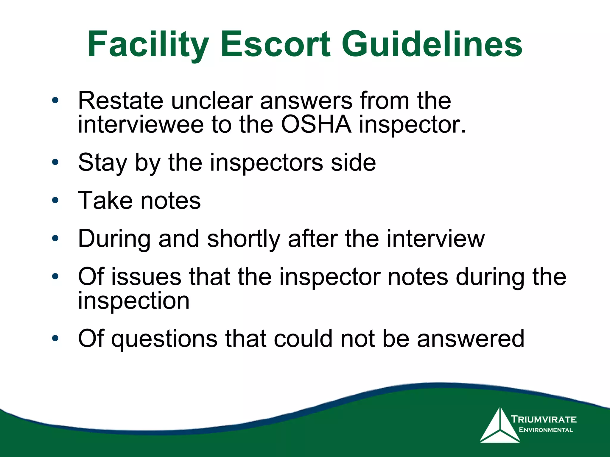 Facility Escort Guidelines
• Restate unclear answers from the
interviewee to the OSHA inspector.
• Stay by the inspectors side
• Take notes
• During and shortly after the interview
• Of issues that the inspector notes during the
inspection
• Of questions that could not be answered
 