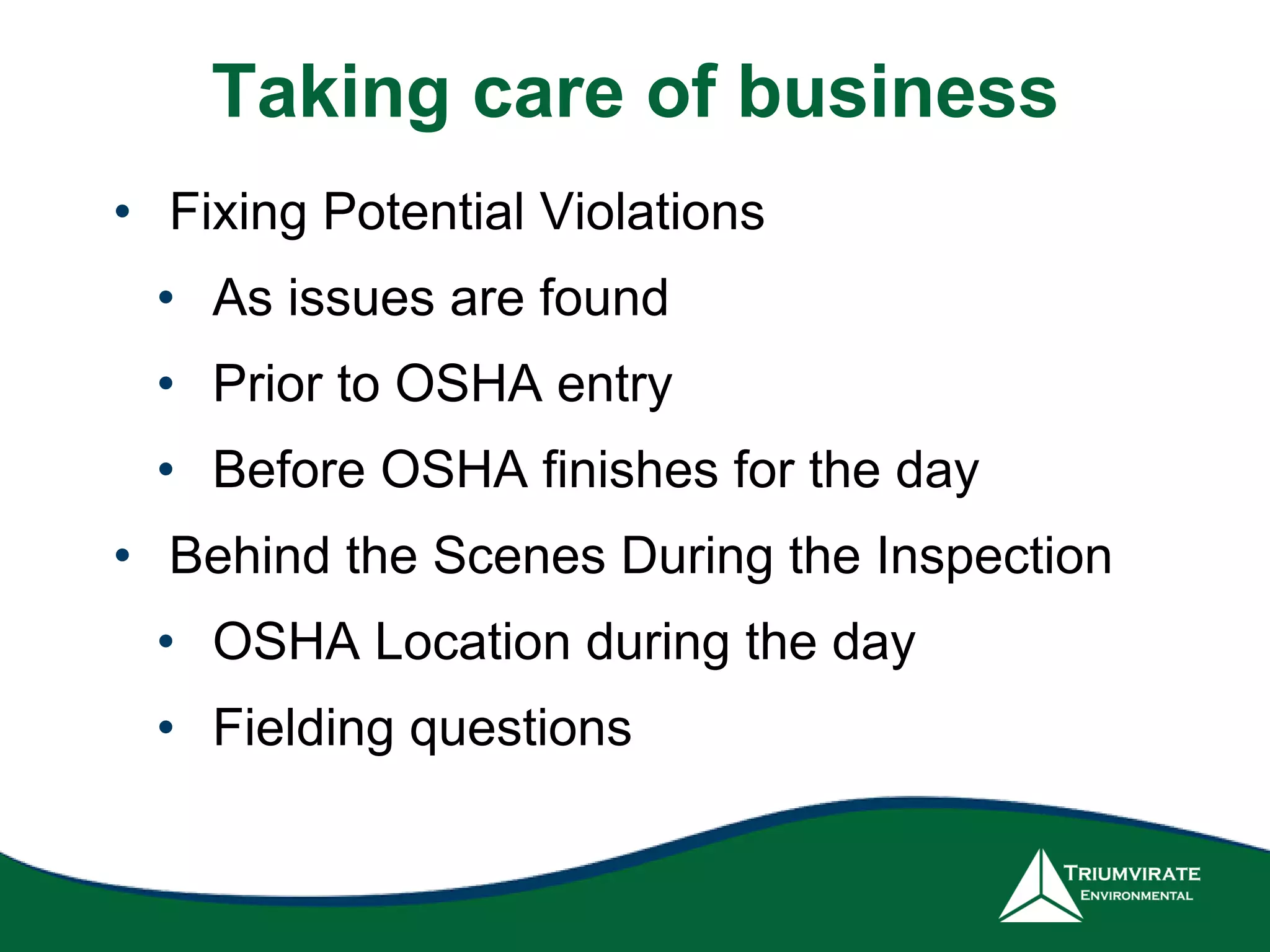Taking care of business
• Fixing Potential Violations
• As issues are found
• Prior to OSHA entry
• Before OSHA finishes for the day
• Behind the Scenes During the Inspection
• OSHA Location during the day
• Fielding questions
 
