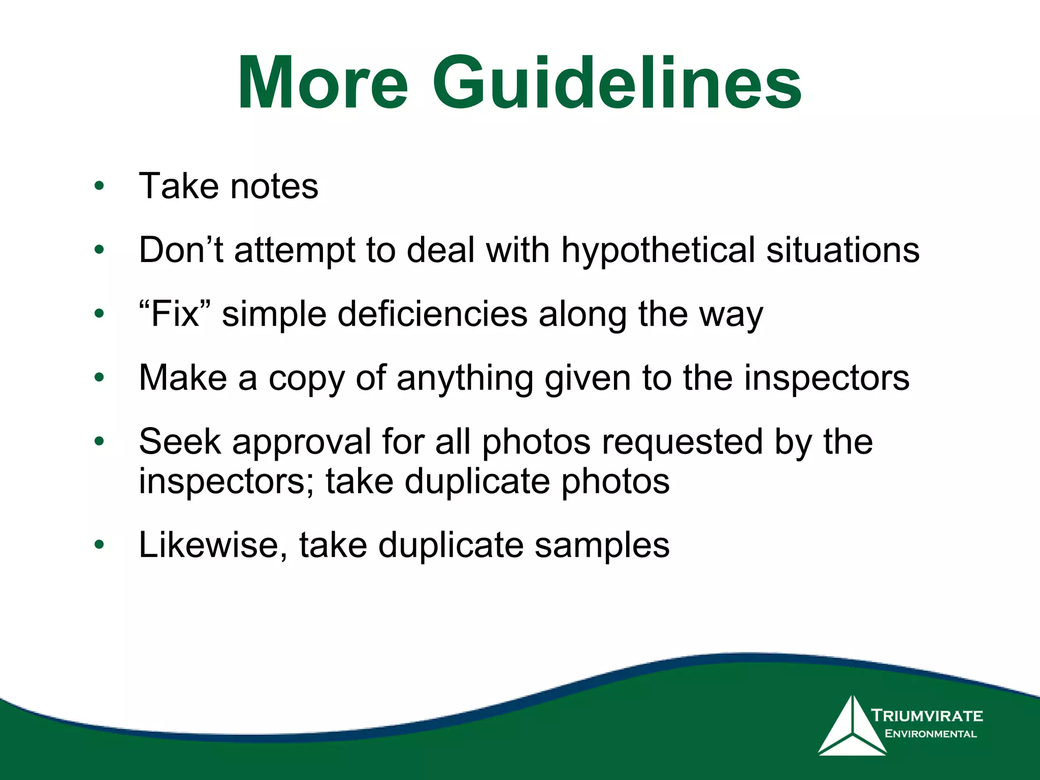 More Guidelines
• Take notes
• Don’t attempt to deal with hypothetical situations
• “Fix” simple deficiencies along the way
• Make a copy of anything given to the inspectors
• Seek approval for all photos requested by the
inspectors; take duplicate photos
• Likewise, take duplicate samples
 