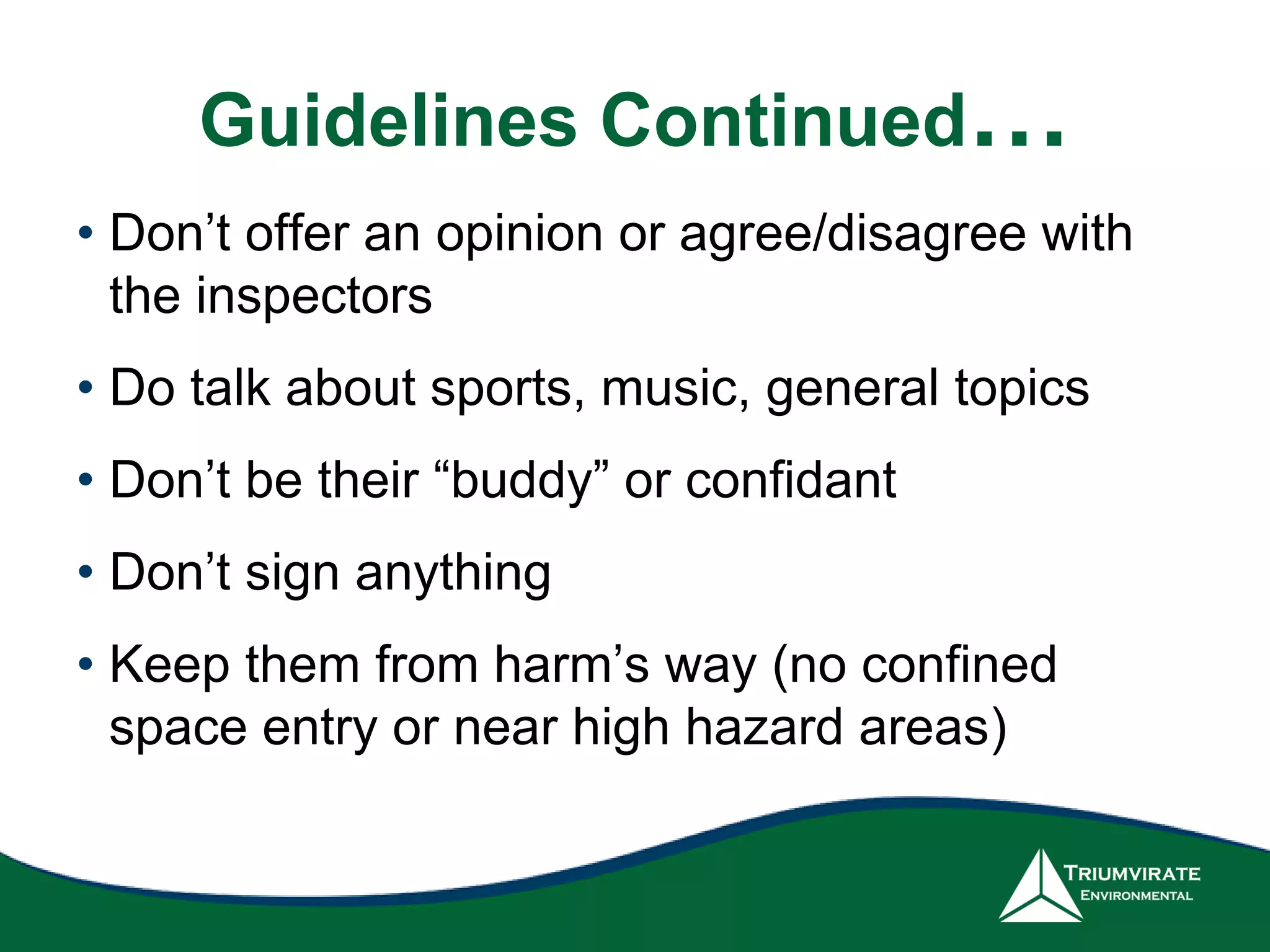 Guidelines Continued…
• Don’t offer an opinion or agree/disagree with
the inspectors
• Do talk about sports, music, general topics
• Don’t be their “buddy” or confidant
• Don’t sign anything
• Keep them from harm’s way (no confined
space entry or near high hazard areas)
 