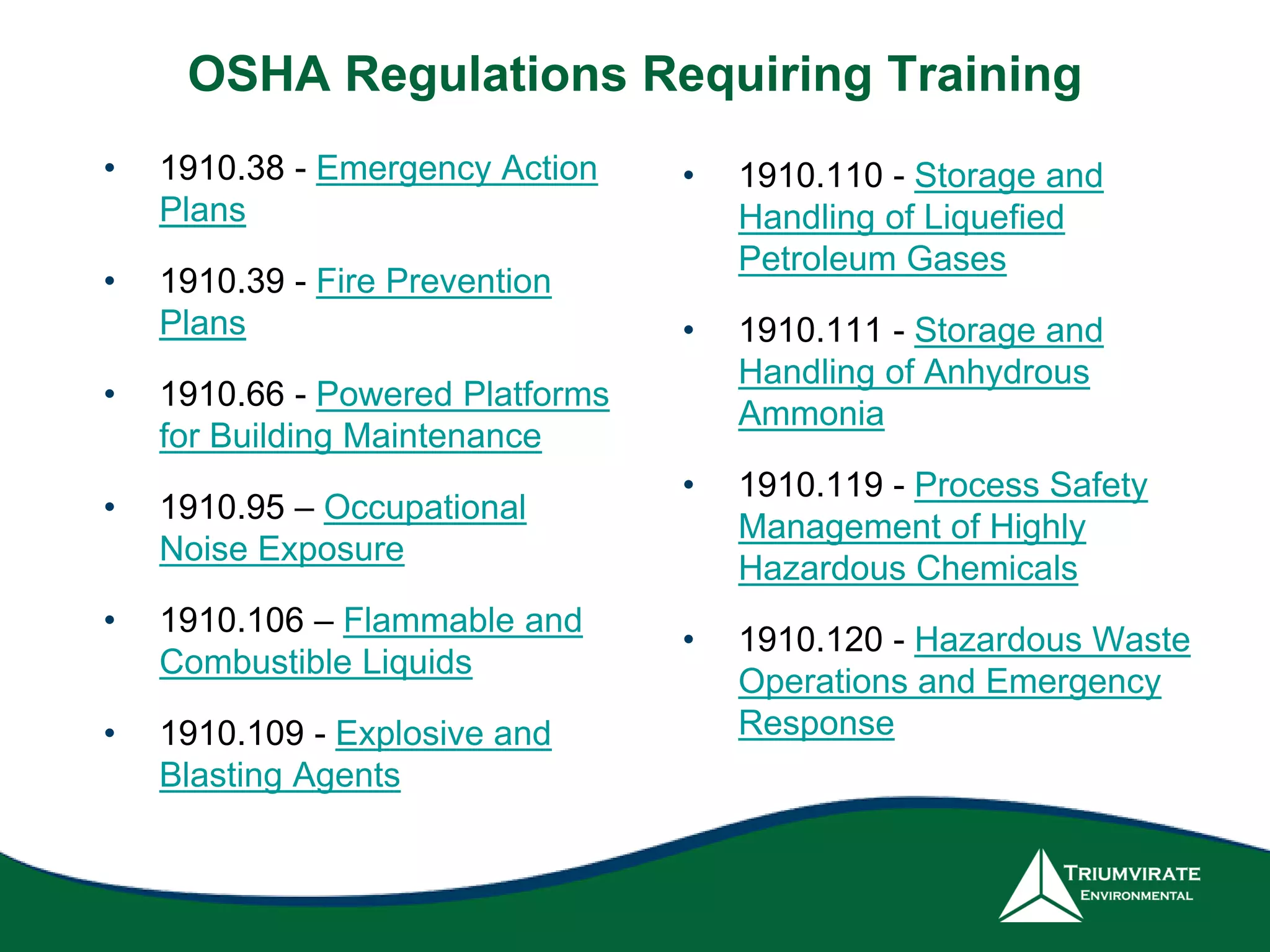 OSHA Regulations Requiring Training
• 1910.38 - Emergency Action
Plans
• 1910.39 - Fire Prevention
Plans
• 1910.66 - Powered Platforms
for Building Maintenance
• 1910.95 – Occupational
Noise Exposure
• 1910.106 – Flammable and
Combustible Liquids
• 1910.109 - Explosive and
Blasting Agents
• 1910.110 - Storage and
Handling of Liquefied
Petroleum Gases
• 1910.111 - Storage and
Handling of Anhydrous
Ammonia
• 1910.119 - Process Safety
Management of Highly
Hazardous Chemicals
• 1910.120 - Hazardous Waste
Operations and Emergency
Response
 