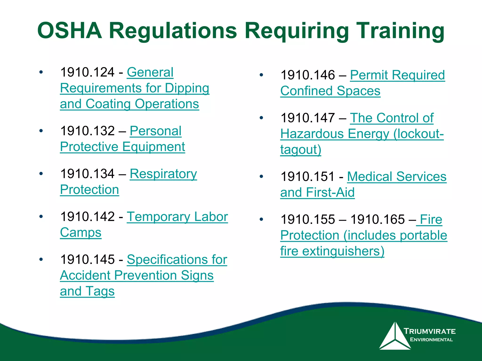 OSHA Regulations Requiring Training
• 1910.124 - General
Requirements for Dipping
and Coating Operations
• 1910.132 – Personal
Protective Equipment
• 1910.134 – Respiratory
Protection
• 1910.142 - Temporary Labor
Camps
• 1910.145 - Specifications for
Accident Prevention Signs
and Tags
• 1910.146 – Permit Required
Confined Spaces
• 1910.147 – The Control of
Hazardous Energy (lockout-
tagout)
• 1910.151 - Medical Services
and First-Aid
• 1910.155 – 1910.165 – Fire
Protection (includes portable
fire extinguishers)
 
