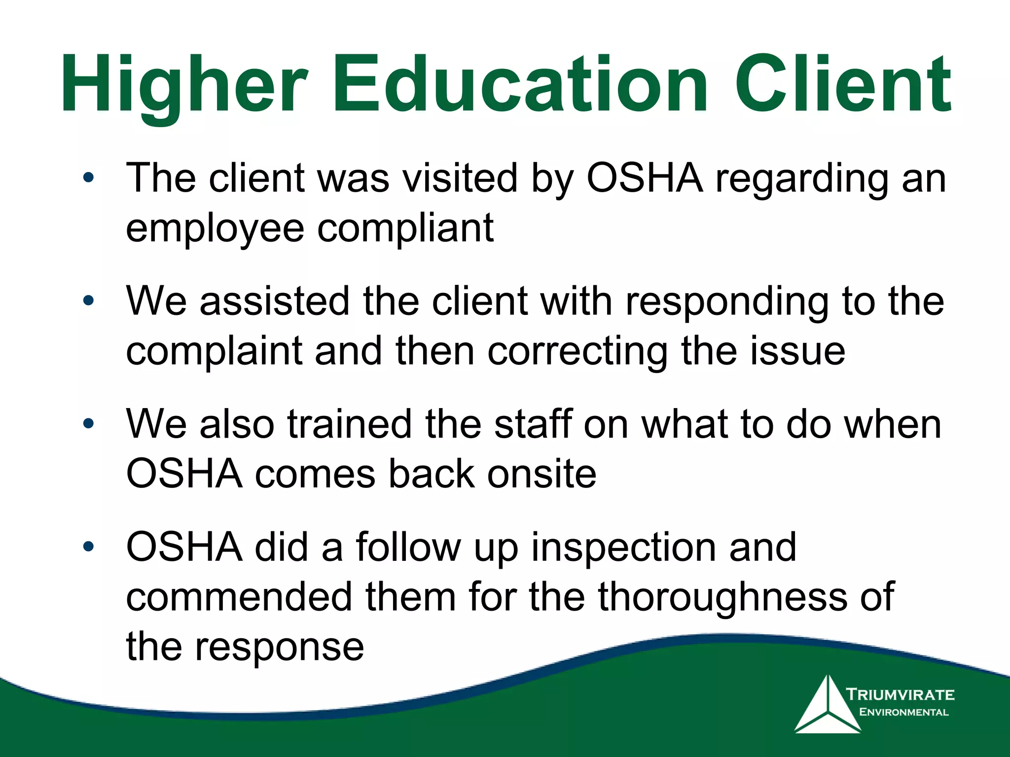 Higher Education Client
• The client was visited by OSHA regarding an
employee compliant
• We assisted the client with responding to the
complaint and then correcting the issue
• We also trained the staff on what to do when
OSHA comes back onsite
• OSHA did a follow up inspection and
commended them for the thoroughness of
the response
 