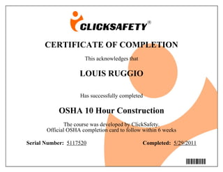 CERTIFICATE OF COMPLETION
                      This acknowledges that

                    LOUIS RUGGIO

                    Has successfully completed

            OSHA 10 Hour Construction
               The course was developed by ClickSafety.
       Official OSHA completion card to follow within 6 weeks

Serial Number: 5117520                         Completed: 5/29/2011


                                                                5117520
 