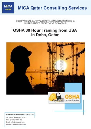 MICA Qatar Consulting Services

              OCCUPATIONAL SAFETY & HEALTH ADMINISTRATION (OSHA)
                    UNITED STATES DEPARTMENT OF LABOUR


          OSHA 30 Hour Training from USA
                  In Doha, Qatar




FOR MORE DETAILS PLEASE CONTACT US:
Tel: (+974) 44666780 - 81- 83
Fax: (+974) 44666782
Email: info@micaqatar.com
Website: www.micaqatar.com
 