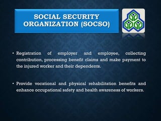 SOCIAL SECURITY
ORGANIZATION (SOCSO)
• Registration of employer and employee, collecting
contribution, processing benefit claims and make payment to
the injured worker and their dependents.
• Provide vocational and physical rehabilitation benefits and
enhance occupational safety and health awareness of workers.
 