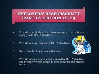 EMPLOYERS’ RESPONSIBILITY
(PART IV, SECTION 15-19)
• Provide a workplace free from recognized hazards and
comply with OSHA standards.
• Provide training required by OSHA standards.
• Keep records of injuries and illnesses.
• Provide medical exams when required by OSHA standards
and provide workers access to their exposure and medical
records.
 