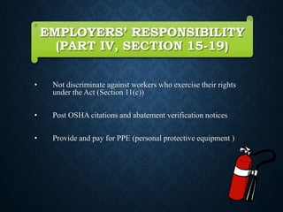 EMPLOYERS’ RESPONSIBILITY
(PART IV, SECTION 15-19)
• Not discriminate against workers who exercise their rights
under the Act (Section 11(c))
• Post OSHA citations and abatement verification notices
• Provide and pay for PPE (personal protective equipment )
 
