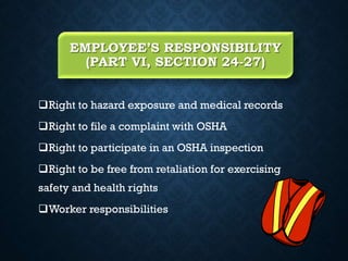 EMPLOYEE’S RESPONSIBILITY
(PART VI, SECTION 24-27)
Right to hazard exposure and medical records
Right to file a complaint with OSHA
Right to participate in an OSHA inspection
Right to be free from retaliation for exercising
safety and health rights
Worker responsibilities
 