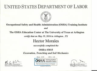 .UNITED STATES DEPARTMENT OF LABOR
Occupational Safety and Health Administration (OSHA) Training Institute
and
The OSHA Education Center at The University of Texas at Arlington
certify that on May 19, 2016 in Arlington, TX
Hector Morales
successfully completed the
OSHA #3015
Excavation, Trenching and Soil Mechanics
Hours: 22.00 CEU's: 2.20
:llCLJ A<!> Training Institute
'"- ~..rl.1"..Education Centers >--fL L- (/..,1
The University of Texas at Arlington
uta.eduJded • 866-906-9190
Nick A. Walters, Acting Director
Directorate of Training and Education
Brjan Sims, Executive Director
The'univJrsity of Texas at Arlington
 