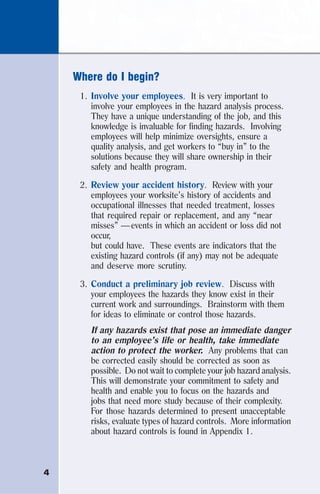 4
Where do I begin?
1. Involve your employees. It is very important to
involve your employees in the hazard analysis process.
They have a unique understanding of the job, and this
knowledge is invaluable for finding hazards. Involving
employees will help minimize oversights, ensure a
quality analysis, and get workers to “buy in” to the
solutions because they will share ownership in their
safety and health program.
2. Review your accident history. Review with your
employees your worksite’s history of accidents and
occupational illnesses that needed treatment, losses
that required repair or replacement, and any “near
misses” — events in which an accident or loss did not
occur,
but could have. These events are indicators that the
existing hazard controls (if any) may not be adequate
and deserve more scrutiny.
3. Conduct a preliminary job review. Discuss with
your employees the hazards they know exist in their
current work and surroundings. Brainstorm with them
for ideas to eliminate or control those hazards.
If any hazards exist that pose an immediate danger
to an employee’s life or health, take immediate
action to protect the worker. Any problems that can
be corrected easily should be corrected as soon as
possible. Do not wait to complete your job hazard analysis.
This will demonstrate your commitment to safety and
health and enable you to focus on the hazards and
jobs that need more study because of their complexity.
For those hazards determined to present unacceptable
risks, evaluate types of hazard controls. More information
about hazard controls is found in Appendix 1.
 