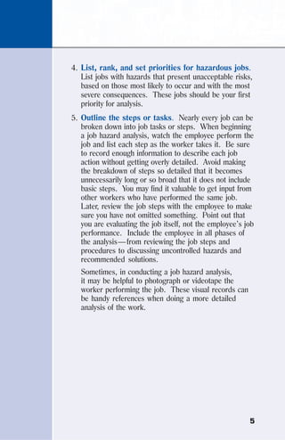 5
4. List, rank, and set priorities for hazardous jobs.
List jobs with hazards that present unacceptable risks,
based on those most likely to occur and with the most
severe consequences. These jobs should be your first
priority for analysis.
5. Outline the steps or tasks. Nearly every job can be
broken down into job tasks or steps. When beginning
a job hazard analysis, watch the employee perform the
job and list each step as the worker takes it. Be sure
to record enough information to describe each job
action without getting overly detailed. Avoid making
the breakdown of steps so detailed that it becomes
unnecessarily long or so broad that it does not include
basic steps. You may find it valuable to get input from
other workers who have performed the same job.
Later, review the job steps with the employee to make
sure you have not omitted something. Point out that
you are evaluating the job itself, not the employee’s job
performance. Include the employee in all phases of
the analysis—from reviewing the job steps and
procedures to discussing uncontrolled hazards and
recommended solutions.
Sometimes, in conducting a job hazard analysis,
it may be helpful to photograph or videotape the
worker performing the job. These visual records can
be handy references when doing a more detailed
analysis of the work.
 