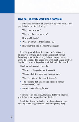 6
How do I identify workplace hazards?
A job hazard analysis is an exercise in detective work. Your
goal is to discover the following:
• What can go wrong?
• What are the consequences?
• How could it arise?
• What are other contributing factors?
• How likely is it that the hazard will occur?
To make your job hazard analysis useful, document
the answers to these questions in a consistent manner.
Describing a hazard in this way helps to ensure that your
efforts to eliminate the hazard and implement hazard controls
help target the most important contributors to the hazard.
Good hazard scenarios describe:
• Where it is happening (environment),
• Who or what it is happening to (exposure),
• What precipitates the hazard (trigger),
• The outcome that would occur should it happen
(consequence), and
• Any other contributing factors.
A sample form found in Appendix 3 helps you organize
your information to provide these details.
Rarely is a hazard a simple case of one singular cause
resulting in one singular effect. More frequently, many
 