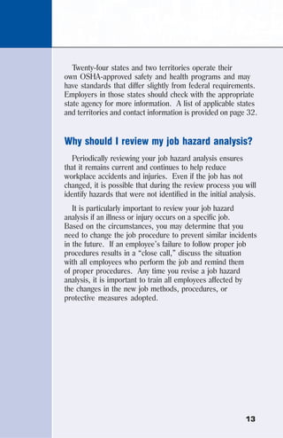 13
Twenty-four states and two territories operate their
own OSHA-approved safety and health programs and may
have standards that differ slightly from federal requirements.
Employers in those states should check with the appropriate
state agency for more information. A list of applicable states
and territories and contact information is provided on page 32.
Why should I review my job hazard analysis?
Periodically reviewing your job hazard analysis ensures
that it remains current and continues to help reduce
workplace accidents and injuries. Even if the job has not
changed, it is possible that during the review process you will
identify hazards that were not identified in the initial analysis.
It is particularly important to review your job hazard
analysis if an illness or injury occurs on a specific job.
Based on the circumstances, you may determine that you
need to change the job procedure to prevent similar incidents
in the future. If an employee’s failure to follow proper job
procedures results in a “close call,” discuss the situation
with all employees who perform the job and remind them
of proper procedures. Any time you revise a job hazard
analysis, it is important to train all employees affected by
the changes in the new job methods, procedures, or
protective measures adopted.
 