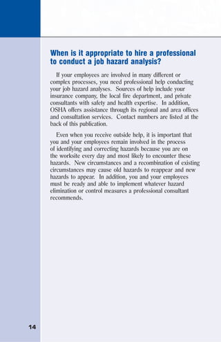 14
When is it appropriate to hire a professional
to conduct a job hazard analysis?
If your employees are involved in many different or
complex processes, you need professional help conducting
your job hazard analyses. Sources of help include your
insurance company, the local fire department, and private
consultants with safety and health expertise. In addition,
OSHA offers assistance through its regional and area offices
and consultation services. Contact numbers are listed at the
back of this publication.
Even when you receive outside help, it is important that
you and your employees remain involved in the process
of identifying and correcting hazards because you are on
the worksite every day and most likely to encounter these
hazards. New circumstances and a recombination of existing
circumstances may cause old hazards to reappear and new
hazards to appear. In addition, you and your employees
must be ready and able to implement whatever hazard
elimination or control measures a professional consultant
recommends.
 
