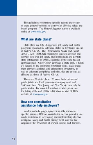 16
The guidelines recommend specific actions under each
of these general elements to achieve an effective safety and
health program. The Federal Register notice is available
online at www.osha.gov.
What are state plans?
State plans are OSHA-approved job safety and health
programs operated by individual states or territories instead
of Federal OSHA. The Occupational Safety and Health
Act of 1970 (OSH Act) encourages states to develop and
operate their own job safety and health plans and permits
state enforcement of OSHA standards if the state has an
approved plan. Once OSHA approves a state plan, it funds
50 percent of the program’s operating costs. State plans
must provide standards and enforcement programs, as
well as voluntary compliance activities, that are at least as
effective as those of Federal OSHA.
There are 26 state plans: 23 cover both private and
public (state and local government) employment, and
3 (Connecticut, New Jersey, and New York) cover only the
public sector. For more information on state plans, see
the listing at the end of this publication, or visit OSHA’s
website at www.osha.gov.
How can consultation
assistance help employers?
In addition to helping employers identify and correct
specific hazards, OSHA’s consultation service provides free,
onsite assistance in developing and implementing effective
workplace safety and health management systems that
emphasize the prevention of worker injuries and illnesses.
 
