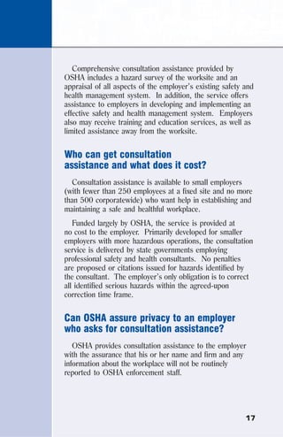 17
Comprehensive consultation assistance provided by
OSHA includes a hazard survey of the worksite and an
appraisal of all aspects of the employer’s existing safety and
health management system. In addition, the service offers
assistance to employers in developing and implementing an
effective safety and health management system. Employers
also may receive training and education services, as well as
limited assistance away from the worksite.
Who can get consultation
assistance and what does it cost?
Consultation assistance is available to small employers
(with fewer than 250 employees at a fixed site and no more
than 500 corporatewide) who want help in establishing and
maintaining a safe and healthful workplace.
Funded largely by OSHA, the service is provided at
no cost to the employer. Primarily developed for smaller
employers with more hazardous operations, the consultation
service is delivered by state governments employing
professional safety and health consultants. No penalties
are proposed or citations issued for hazards identified by
the consultant. The employer’s only obligation is to correct
all identified serious hazards within the agreed-upon
correction time frame.
Can OSHA assure privacy to an employer
who asks for consultation assistance?
OSHA provides consultation assistance to the employer
with the assurance that his or her name and firm and any
information about the workplace will not be routinely
reported to OSHA enforcement staff.
 