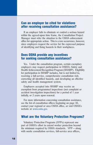 18
Can an employer be cited for violations
after receiving consultation assistance?
If an employer fails to eliminate or control a serious hazard
within the agreed-upon time frame, the Consultation Project
Manager must refer the situation to the OSHA enforcement
office for appropriate action. This is a rare occurrence, however,
since employers request the service for the expressed purpose
of identifying and fixing hazards in their workplaces.
Does OSHA provide any incentives
for seeking consultation assistance?
Yes. Under the consultation program, certain exemplary
employers may request participation in OSHA’s Safety and
Health Achievement Recognition Program (SHARP). Eligibility
for participation in SHARP includes, but is not limited to,
receiving a full-service, comprehensive consultation visit,
correcting all identified hazards, and developing an effective
safety and health management system.
Employers accepted into SHARP may receive an
exemption from programmed inspections (not complaint or
accident investigation inspections) for a period of 1 year
initially, or 2 years upon renewal.
For more information concerning consultation assistance,
see the list of consultation offices beginning on page 36,
contact your regional or area OSHA office, or visit OSHA’s
website at www.osha.gov.
What are the Voluntary Protection Programs?
Voluntary Protection Programs (VPPs) represent one
part of OSHA’s effort to extend worker protection beyond
the minimum required by OSHA standards. VPP—along
with onsite consultation services, full-service area offices,
 