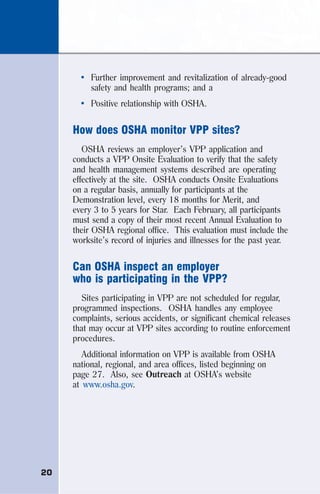 20
• Further improvement and revitalization of already-good
safety and health programs; and a
• Positive relationship with OSHA.
How does OSHA monitor VPP sites?
OSHA reviews an employer’s VPP application and
conducts a VPP Onsite Evaluation to verify that the safety
and health management systems described are operating
effectively at the site. OSHA conducts Onsite Evaluations
on a regular basis, annually for participants at the
Demonstration level, every 18 months for Merit, and
every 3 to 5 years for Star. Each February, all participants
must send a copy of their most recent Annual Evaluation to
their OSHA regional office. This evaluation must include the
worksite’s record of injuries and illnesses for the past year.
Can OSHA inspect an employer
who is participating in the VPP?
Sites participating in VPP are not scheduled for regular,
programmed inspections. OSHA handles any employee
complaints, serious accidents, or significant chemical releases
that may occur at VPP sites according to routine enforcement
procedures.
Additional information on VPP is available from OSHA
national, regional, and area offices, listed beginning on
page 27. Also, see Outreach at OSHA’s website
at www.osha.gov.
 
