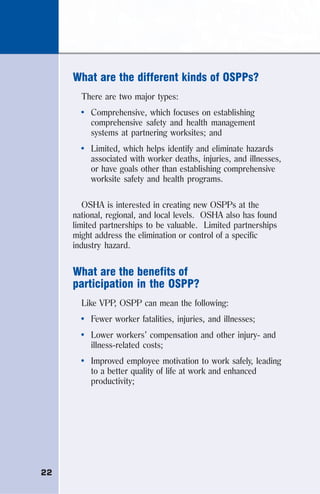 22
What are the different kinds of OSPPs?
There are two major types:
• Comprehensive, which focuses on establishing
comprehensive safety and health management
systems at partnering worksites; and
• Limited, which helps identify and eliminate hazards
associated with worker deaths, injuries, and illnesses,
or have goals other than establishing comprehensive
worksite safety and health programs.
OSHA is interested in creating new OSPPs at the
national, regional, and local levels. OSHA also has found
limited partnerships to be valuable. Limited partnerships
might address the elimination or control of a specific
industry hazard.
What are the benefits of
participation in the OSPP?
Like VPP, OSPP can mean the following:
• Fewer worker fatalities, injuries, and illnesses;
• Lower workers’ compensation and other injury- and
illness-related costs;
• Improved employee motivation to work safely, leading
to a better quality of life at work and enhanced
productivity;
 
