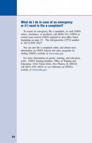 26
What do I do in case of an emergency
or if I need to file a complaint?
To report an emergency, file a complaint, or seek OSHA
advice, assistance, or products, call (800) 321–OSHA or
contact your nearest OSHA regional or area office listed
beginning on page 27. The teletypewriter (TTY) number
is (877) 889–5627.
You can also file a complaint online and obtain more
information on OSHA federal and state programs by
visiting OSHA’s website at www.osha.gov.
For more information on grants, training, and education,
write: OSHA Training Institute, Office of Training and
Education, 1555 Times Drive, Des Plaines, IL 60018;
call (847) 297–4810; or see Outreach on OSHA’s
website at www.osha.gov.
 
