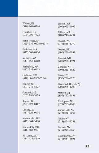 29
Wichita, KS
(316) 269–6644
Frankfort, KY
(502) 227–7024
Baton Rouge, LA
(225) 389–0474 (0431)
Braintree, MA
(617) 565–6924
Methuen, MA
(617) 565–8110
Springfield, MA
(413) 785–0123
Linthicum, MD
(410) 865–2055/2056
Bangor, ME
(207) 941–8177
Portland, ME
(207) 780–3178
August, ME
(207) 622–8417
Lansing, MI
(517) 327–0904
Minneapolis, MN
(612) 664–5460
Kansas City, MO
(816) 483–9531
St. Louis, MO
(314) 425–4249
Jackson, MS
(601) 965–4606
Billings, MT
(406) 247–7494
Raleigh, NC
(919) 856–4770
Omaha, NE
(402) 221–3182
Bismark, ND
(701) 250–4521
Concord, NH
(603) 225–1629
Avenel, NJ
(732) 750–3270
Hasbrouck Heights, NJ
(201) 288–1700
Marlton, NJ
(856) 757–5181
Parsippany, NJ
(973) 263–1003
Carson City, NV
(775) 885–6963
Albany, NY
(518) 464–4338
Bayside, NY
(718) 279–9060
Bowmansville, NY
(716) 684–3891
 