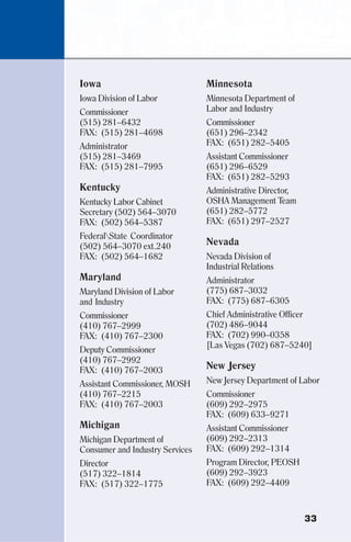 33
Iowa
Iowa Division of Labor
Commissioner
(515) 281–6432
FAX: (515) 281–4698
Administrator
(515) 281–3469
FAX: (515) 281–7995
Kentucky
Kentucky Labor Cabinet
Secretary (502) 564–3070
FAX: (502) 564–5387
FederalState Coordinator
(502) 564–3070 ext.240
FAX: (502) 564–1682
Maryland
Maryland Division of Labor
and Industry
Commissioner
(410) 767–2999
FAX: (410) 767–2300
Deputy Commissioner
(410) 767–2992
FAX: (410) 767–2003
Assistant Commissioner, MOSH
(410) 767–2215
FAX: (410) 767–2003
Michigan
Michigan Department of
Consumer and Industry Services
Director
(517) 322–1814
FAX: (517) 322–1775
Minnesota
Minnesota Department of
Labor and Industry
Commissioner
(651) 296–2342
FAX: (651) 282–5405
Assistant Commissioner
(651) 296–6529
FAX: (651) 282–5293
Administrative Director,
OSHA Management Team
(651) 282–5772
FAX: (651) 297–2527
Nevada
Nevada Division of
Industrial Relations
Administrator
(775) 687–3032
FAX: (775) 687–6305
Chief Administrative Officer
(702) 486–9044
FAX: (702) 990–0358
[Las Vegas (702) 687–5240]
New Jersey
New Jersey Department of Labor
Commissioner
(609) 292–2975
FAX: (609) 633–9271
Assistant Commissioner
(609) 292–2313
FAX: (609) 292–1314
Program Director, PEOSH
(609) 292–3923
FAX: (609) 292–4409
 