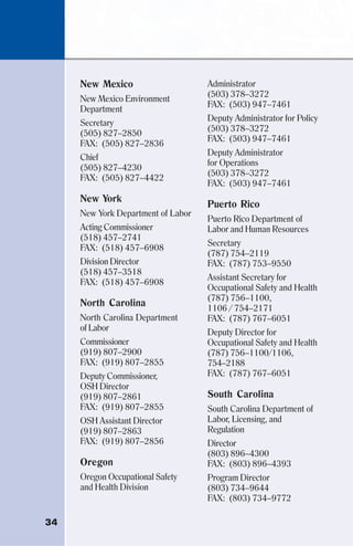 34
New Mexico
New Mexico Environment
Department
Secretary
(505) 827–2850
FAX: (505) 827–2836
Chief
(505) 827–4230
FAX: (505) 827–4422
New York
New York Department of Labor
Acting Commissioner
(518) 457–2741
FAX: (518) 457–6908
Division Director
(518) 457–3518
FAX: (518) 457–6908
North Carolina
North Carolina Department
of Labor
Commissioner
(919) 807–2900
FAX: (919) 807–2855
Deputy Commissioner,
OSH Director
(919) 807–2861
FAX: (919) 807–2855
OSH Assistant Director
(919) 807–2863
FAX: (919) 807–2856
Oregon
Oregon Occupational Safety
and Health Division
Administrator
(503) 378–3272
FAX: (503) 947–7461
Deputy Administrator for Policy
(503) 378–3272
FAX: (503) 947–7461
Deputy Administrator
for Operations
(503) 378–3272
FAX: (503) 947–7461
Puerto Rico
Puerto Rico Department of
Labor and Human Resources
Secretary
(787) 754–2119
FAX: (787) 753–9550
Assistant Secretary for
Occupational Safety and Health
(787) 756–1100,
1106 / 754–2171
FAX: (787) 767–6051
Deputy Director for
Occupational Safety and Health
(787) 756–1100/1106,
754–2188
FAX: (787) 767–6051
South Carolina
South Carolina Department of
Labor, Licensing, and
Regulation
Director
(803) 896–4300
FAX: (803) 896–4393
Program Director
(803) 734–9644
FAX: (803) 734–9772
 